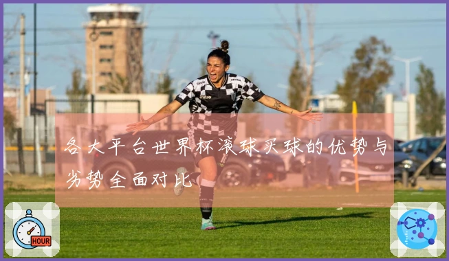 各大平台世界杯滚球买球的优势与劣势全面对比