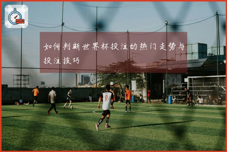 如何判断世界杯投注的热门走势与投注技巧