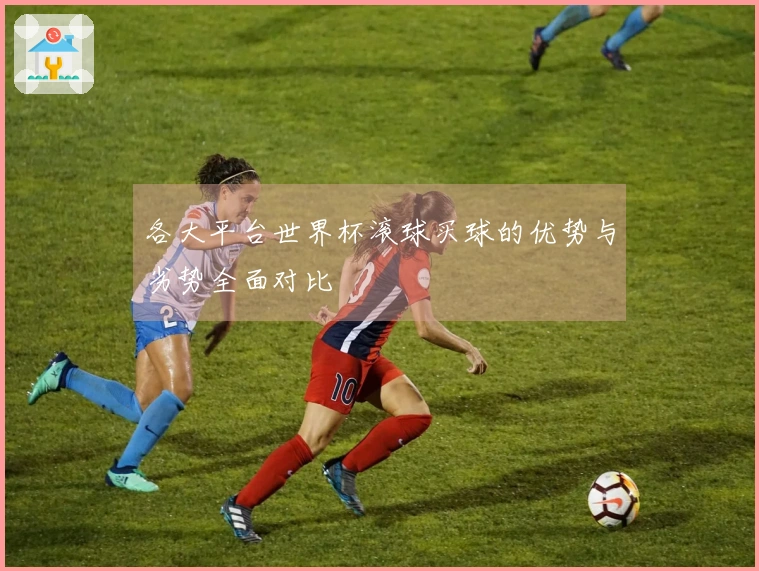 各大平台世界杯滚球买球的优势与劣势全面对比