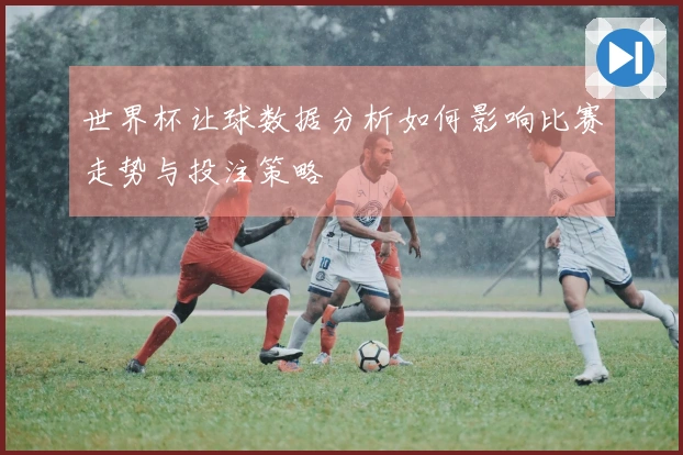 世界杯让球数据分析如何影响比赛走势与投注策略